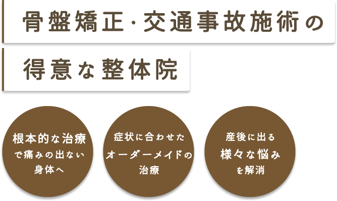 骨盤矯正・交通事故施術の得意な整体院 根本的な治療で痛みの出ない身体へ 症状に合わせたオーダーメイドの治療 産後に出る様々な悩みを解消