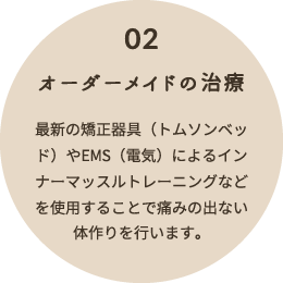 02 オーダーメイドの治療 最新の矯正器具(トムソンベッド)やEMS(電気)によるインナーマッスルトレーニングなどを使用することで痛みの出ない体作りを行います。