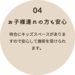 04 お子様連れの方も安心 待合にキッズスペースがありますので安心して施術を受けられます。